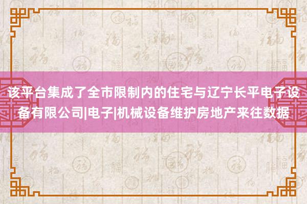 该平台集成了全市限制内的住宅与辽宁长平电子设备有限公司|电子|机械设备维护房地产来往数据